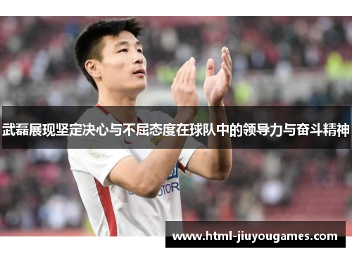 武磊展现坚定决心与不屈态度在球队中的领导力与奋斗精神