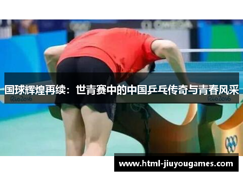 国球辉煌再续：世青赛中的中国乒乓传奇与青春风采