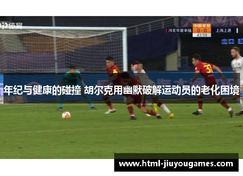 年纪与健康的碰撞 胡尔克用幽默破解运动员的老化困境