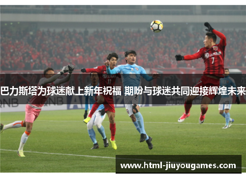 巴力斯塔为球迷献上新年祝福 期盼与球迷共同迎接辉煌未来