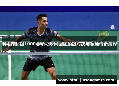 羽毛球超级1000赛精彩瞬间回顾顶级对决与赛场传奇演绎