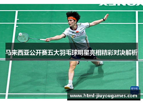 马来西亚公开赛五大羽毛球明星亮相精彩对决解析