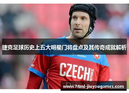 捷克足球历史上五大明星门将盘点及其传奇成就解析